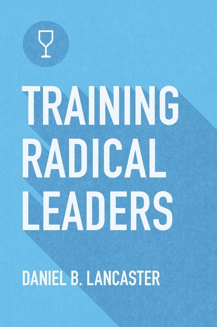 Training Radical Leaders: A Manual to Facilitate Training Disciples in House Churches and Small Groups, Leading Towards a Church-Planting Movement