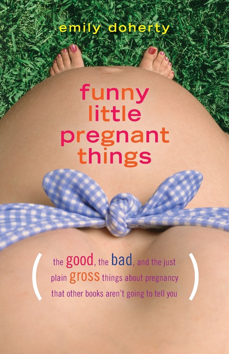 Funny Little Pregnant Things: The Good, the Bad, and the Just Plain Gross Things About Pregnancy That Other Books Aren't Going To Tell You