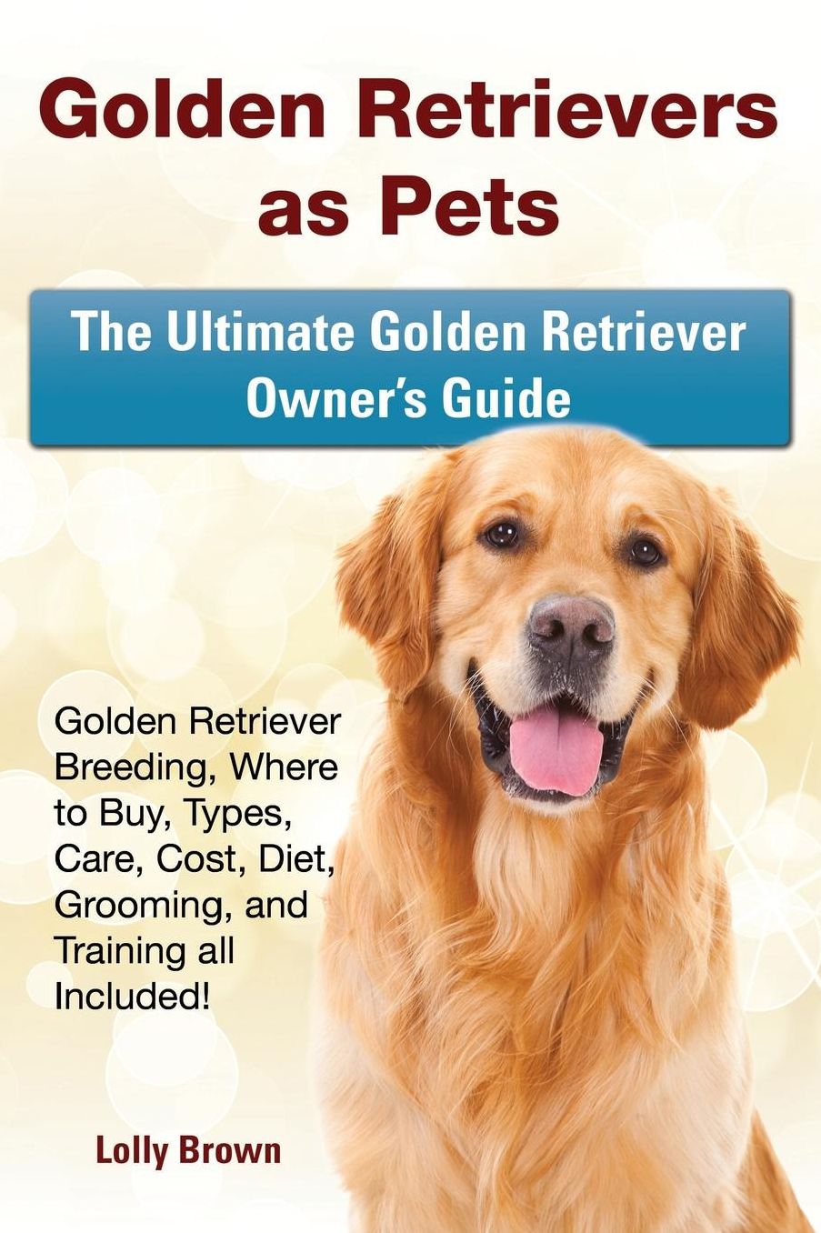 Golden Retrievers as Pets: Golden Retriever Breeding, Where to Buy, Types, Care, Cost, Diet, Grooming, and Training all Included! The Ultimate Golden Retriever Owner's Guide