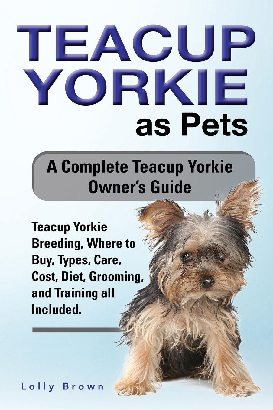Teacup Yorkie as Pets: Teacup Yorkie Breeding, Where to Buy, Types, Care, Cost, Diet, Grooming, and Training all Included. A Complete Teacup Yorkie Owner's Guide