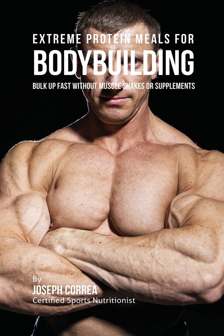 Extreme Protein Meals for Bodybuilding: Bulk up Fast without Muscle Shakes or Supplements