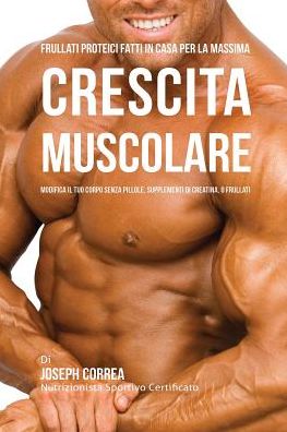 Frullati Proteici Fatti in Casa Per La Massima Crescita Muscolare: Modifica il Tuo Corpo Senza Pillole o Supplementi Di Creatina