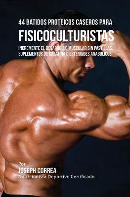 44 Batidos Proteicos Caseros para Fisicoculturistas: Incremente el Desarrollo Muscular sin Pastillas, Suplementos de Creatina o Esteroides Anabólicos