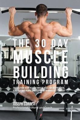 The 30 Day Muscle Building Training Program: The Solution to Increasing Muscle Mass for Bodybuilders, Athletes, and People Who Just Want To Have a Better Body