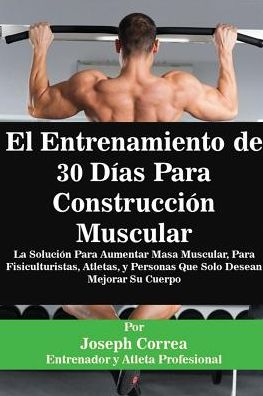 El Entrenamiento de 30 Días Para Construcción Muscular: La Solución Para Aumentar Masa Muscular, Para Fisiculturistas, Atletas, y Personas Que Solo Desean Mejorar Su Cuerpo