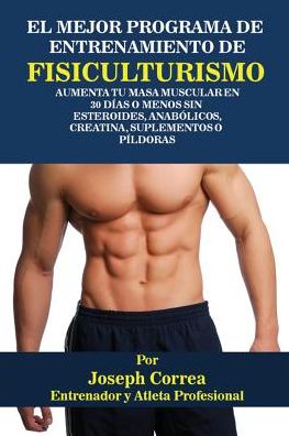 El Mejor Programa De Entrenamiento De Fisiculturismo: Aumenta Tu Masa Muscular En 30 Días O Menos Sin Esteroides, Anabólicos, Creatina, Suplementos O Píldoras