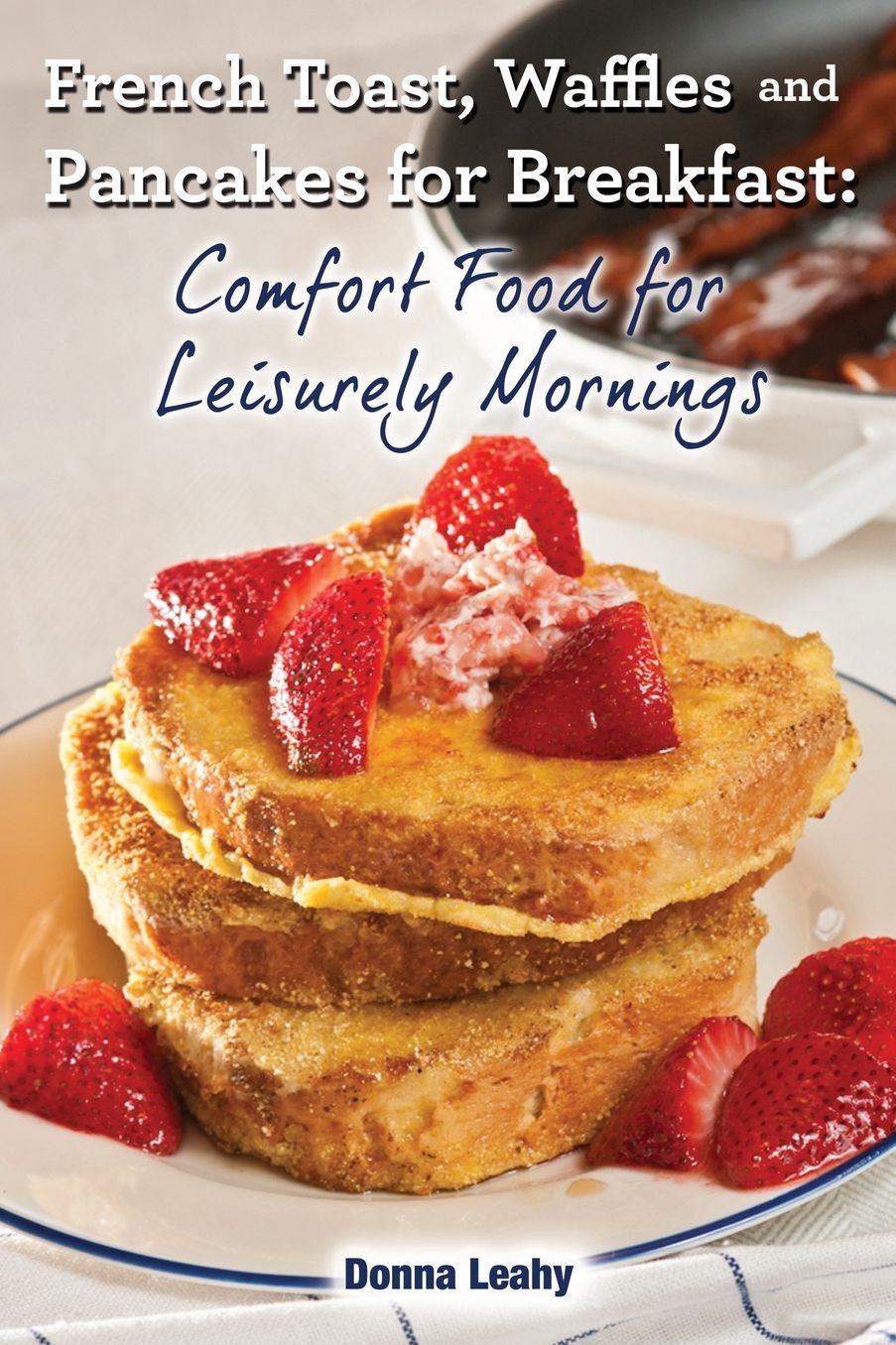French Toast, Waffles and Pancakes for Breakfast: Comfort Food for Leisurely Mornings: A Chef's Guide to Breakfast with Over 100 Delicious, Easy-to-Follow Recipes