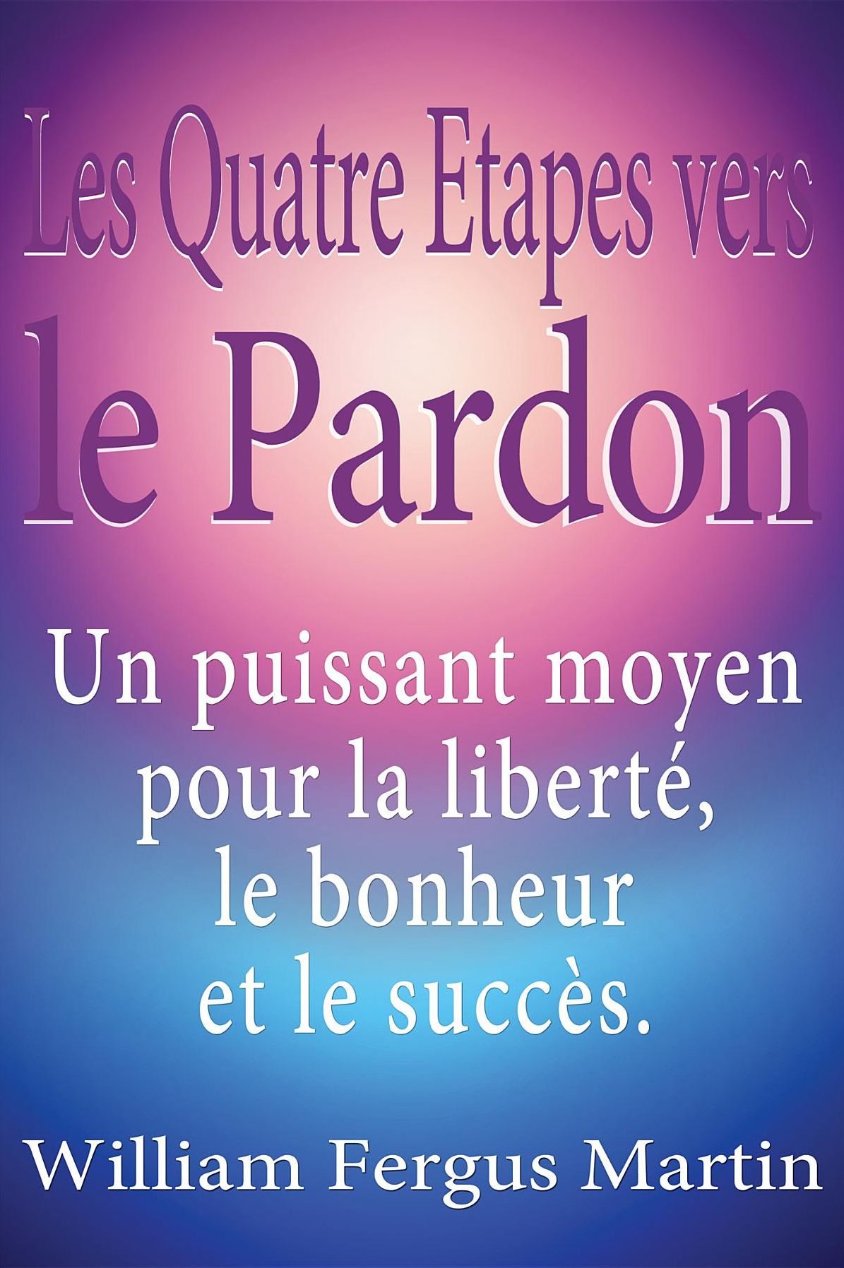 Les Quatre Etapes vers le Pardon: Un puissant moyen pour la liberté, le bonheur et le succès.