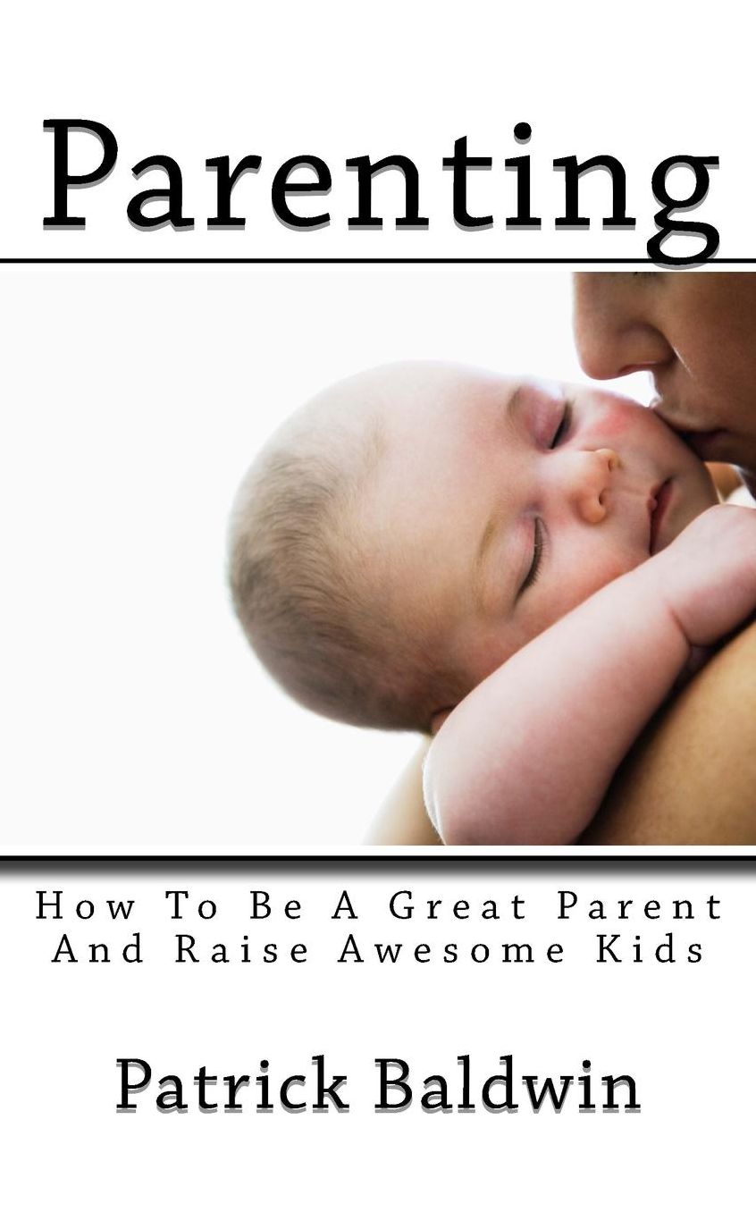 Parenting: How To Be A Great Parent And Raise Awesome Kids