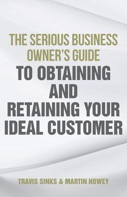 The Serious Business Owner's Guide To Obtaining And Retaining Your Ideal Customer