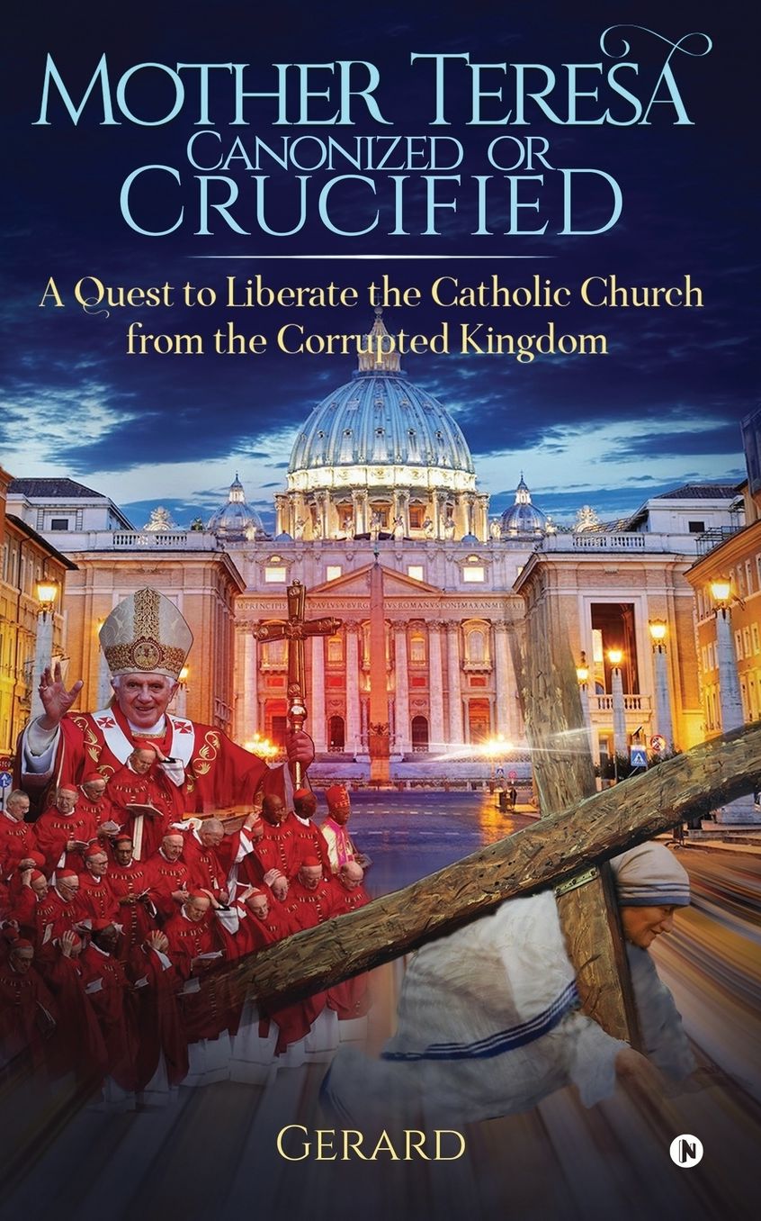 Mother Teresa Canonized or Crucified: Liberate Catholic Church from the Corrupted Kingdom of Vatican