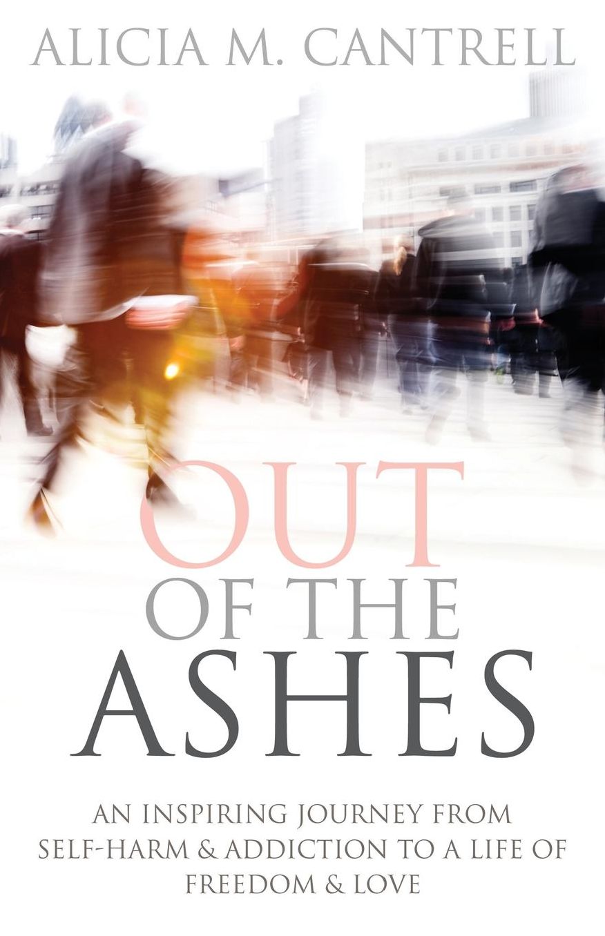 Out of the Ashes: An Inspiring Journey from Self-Harm & Addiction to a Life of Freedom & Love