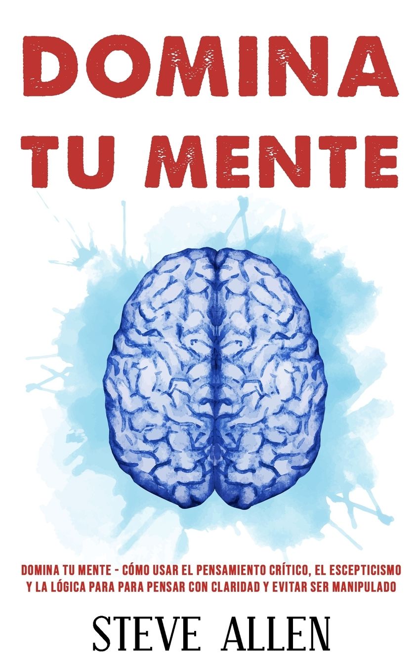 Domina Tu Mente - Cï¿½mo Usar El Pensamiento Crï¿½tico, El Escepticismo y La Lï¿½gica Para Para Pensar Con Claridad y Evitar Ser Manipulado: Tï¿½cnicas Probadas Para Mejorar La Toma de Decisiones