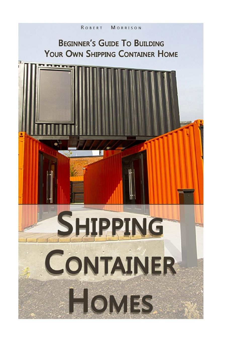 Shipping Container Homes: Beginner's Guide To Building Your Own Shipping Container Home: (How To Build a Small Home, Foundation For Container Home, Shipping Container Homes For Beginners)