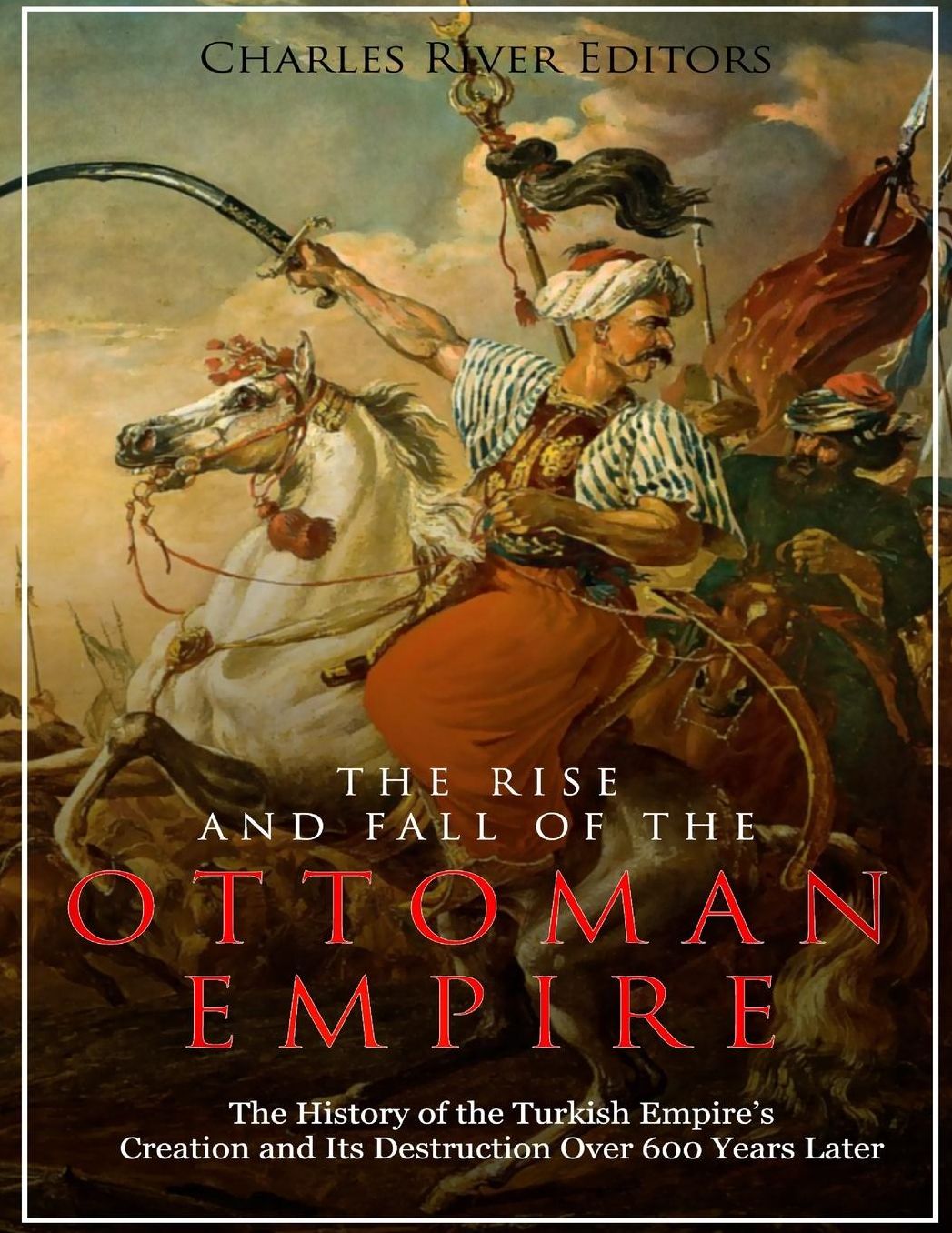 The Rise and Fall of the Ottoman Empire: The History of the Turkish Empire's Creation and Its Destruction Over 600 Years Later