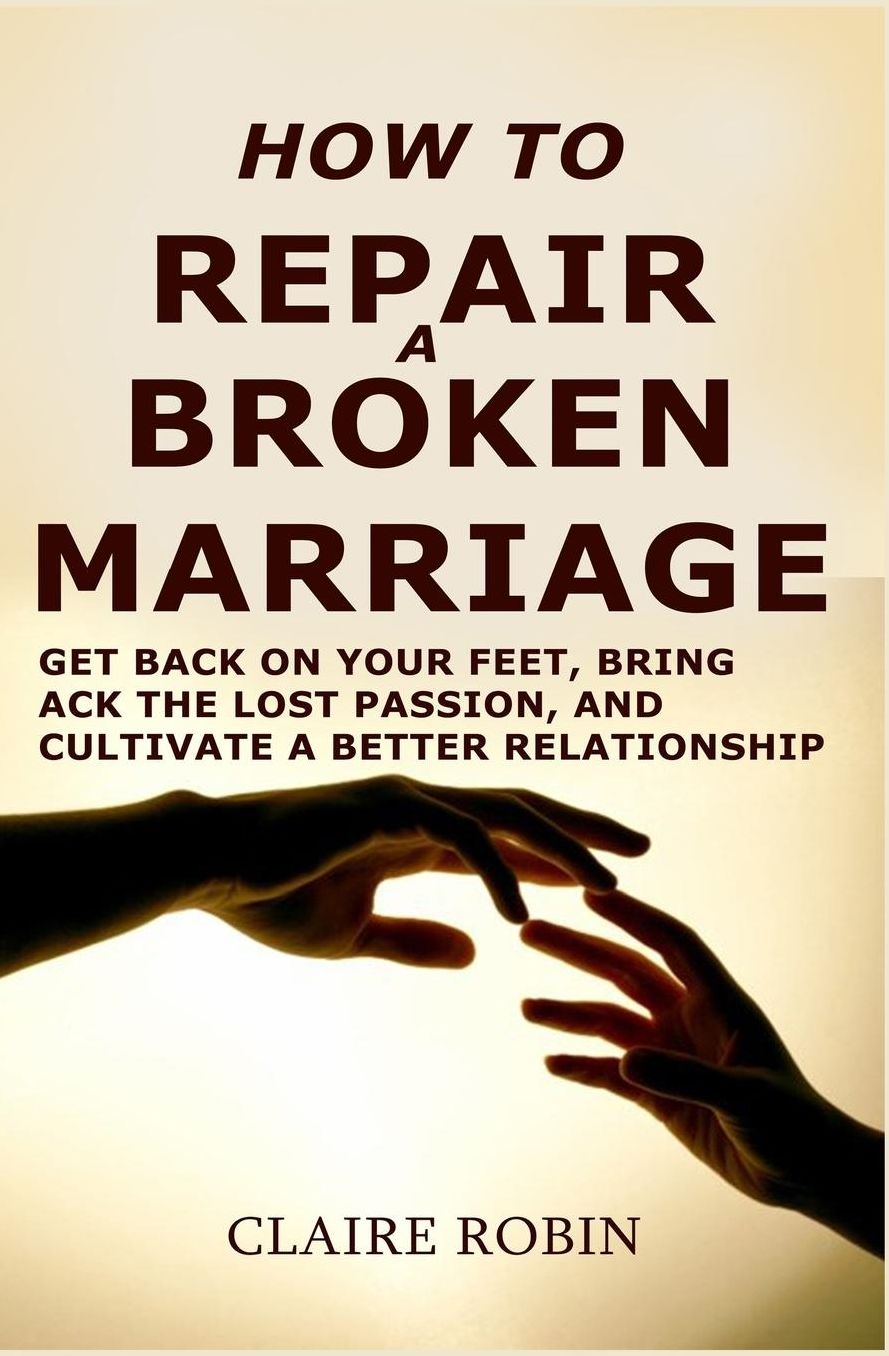How to Repair a Broken Marriage: Get Back On Your Feet, Bring Back the Lost Passion, And Cultivate a Better Relationship