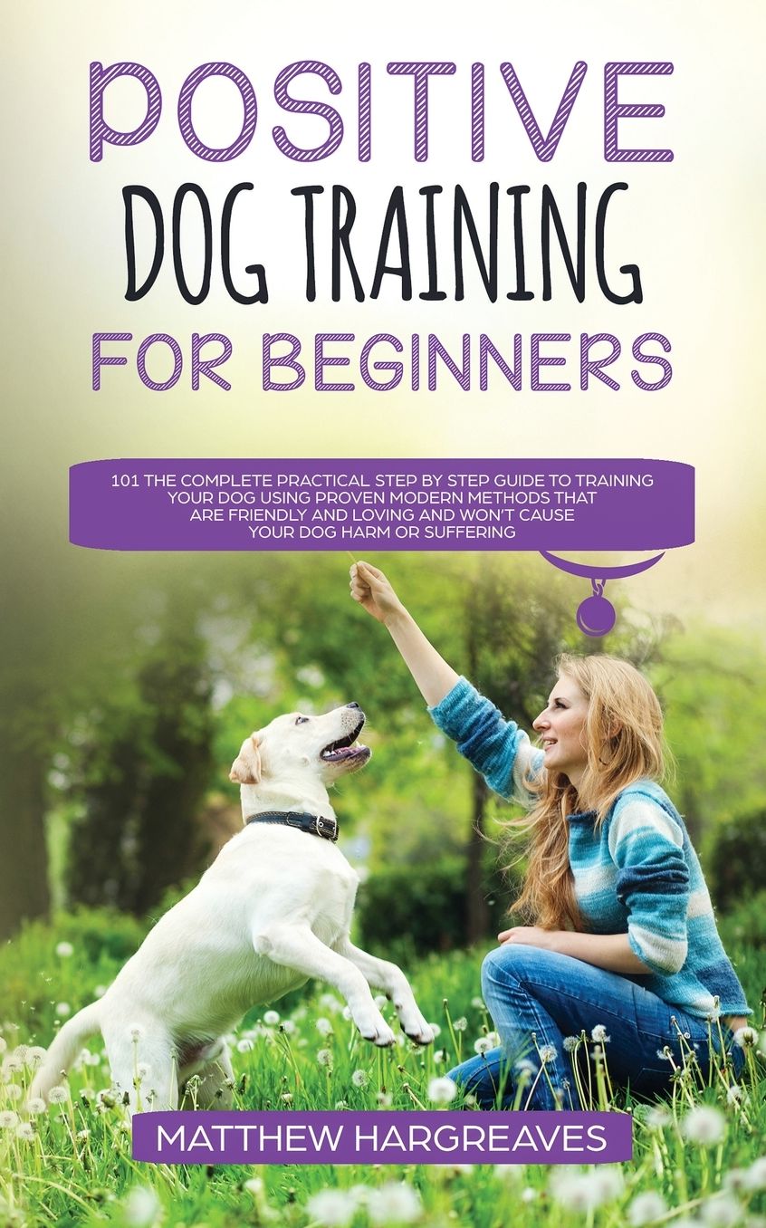 Positive Dog Training for Beginners 101: The Complete Practical Step by Step Guide to Training your Dog using Proven Modern Methods that are Friendly and Loving and Won't Cause your Dog Harm or Suffering