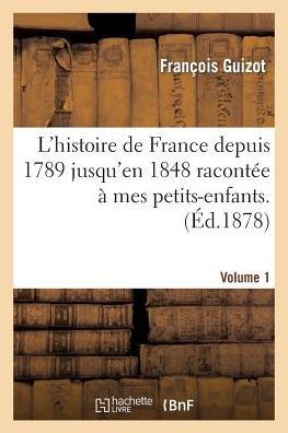 L'Histoire de France Depuis 1789 Jusqu'en 1848 Racontee a Mes Petits-Enfants. Vol. 1 = L'Histoire de France Depuis 1789 Jusqu'en 1848 Raconta(c)E a Me