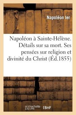Napoleon a Sainte-Helene. Details Sur Sa Mort. Ses Pensees Sur Religion Et Sur La Divinite Du Christ