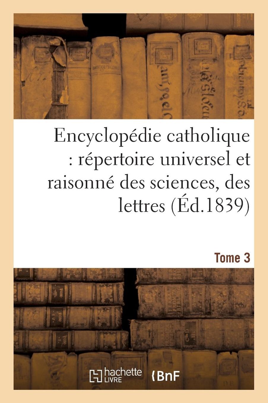 Encyclopedie Catholique, Repertoire Universel & Raisonne Des Sciences, Des Lettres, Des Arts Tome 3