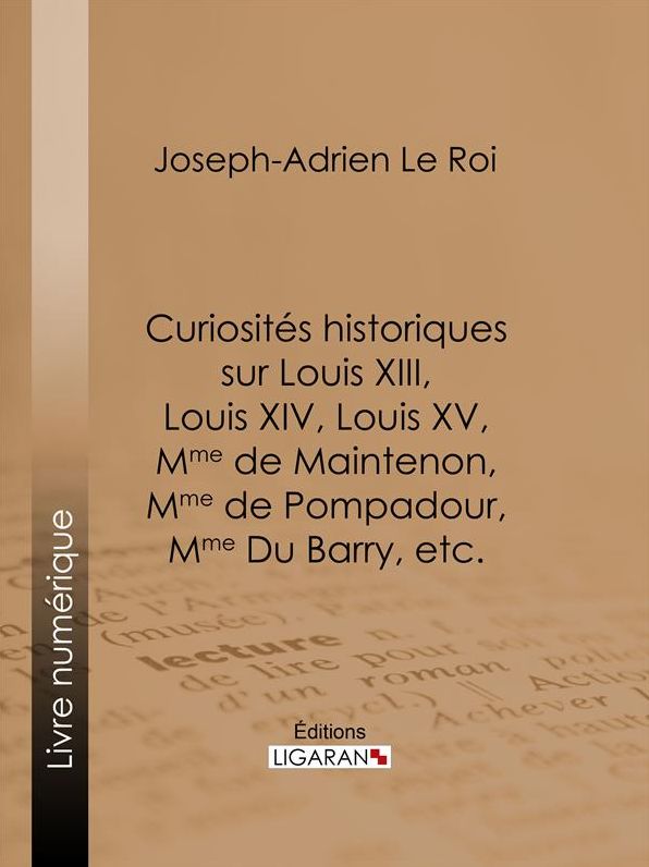Curiosités historiques sur Louis XIII, Louis XIV, Louis XV, Mme de Maintenon, Mme de Pompadour, Mme Du Barry, etc.