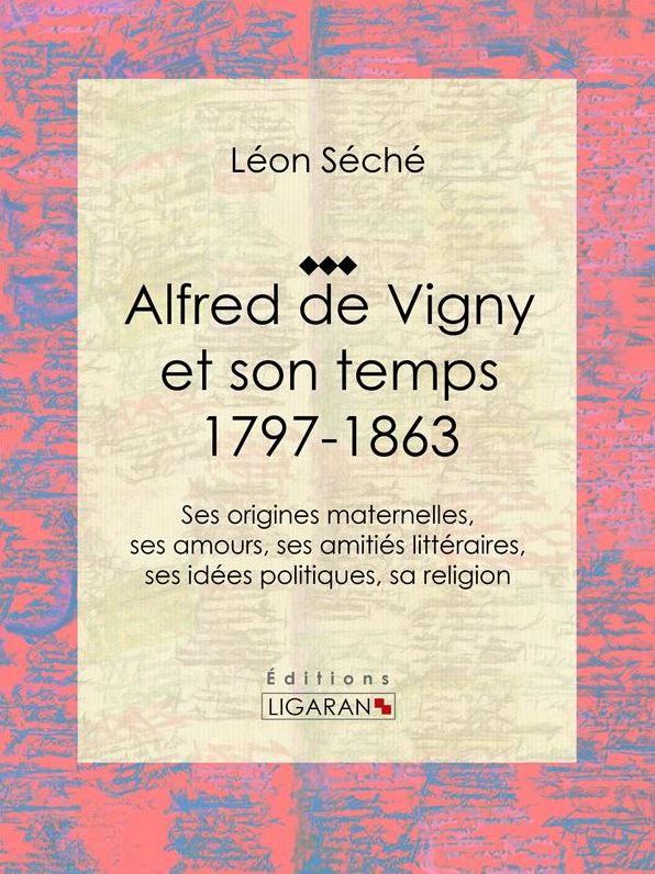 Alfred de Vigny et son temps : 1797-1863: Ses origines maternelles, ses amours, ses amitiés littéraires, ses idées politiques, sa religion