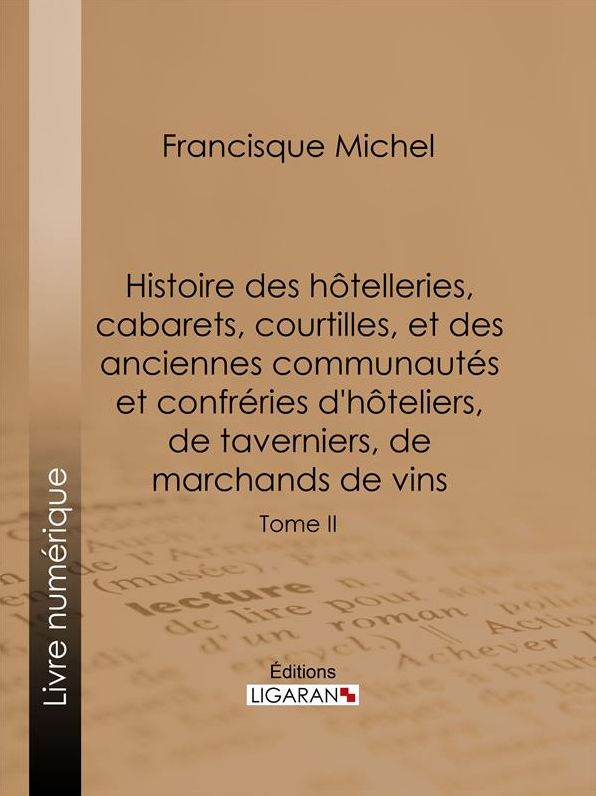 Histoire des hôtelleries, cabarets, courtilles, et des anciennes communautés et confréries d'hôteliers, de taverniers, de marchands de vins: Tome II