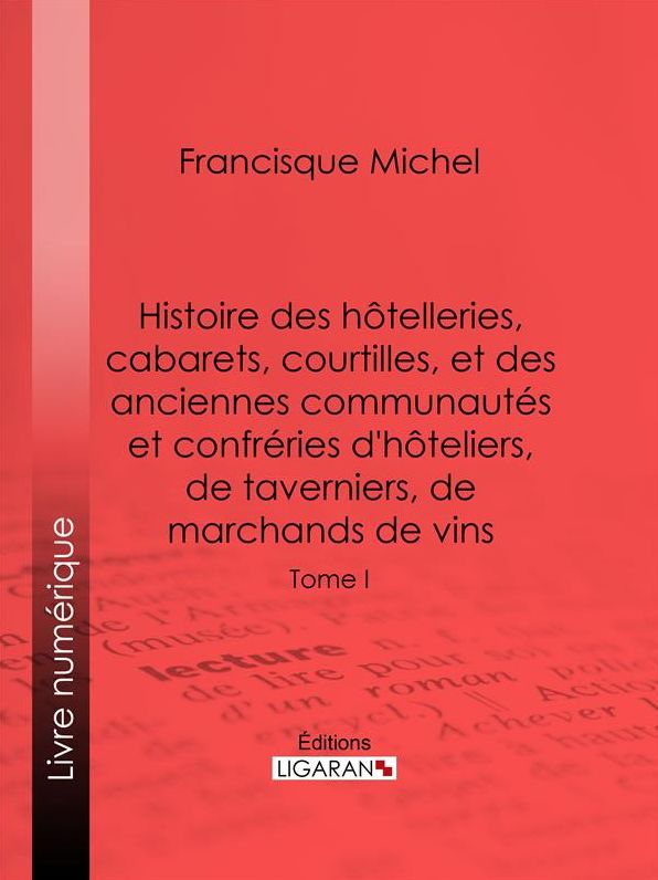 Histoire des hôtelleries, cabarets, hôtels garnis, restaurants et cafés, et des hôteliers, marchands de vins, restaurateurs, limonadiers: Tome I