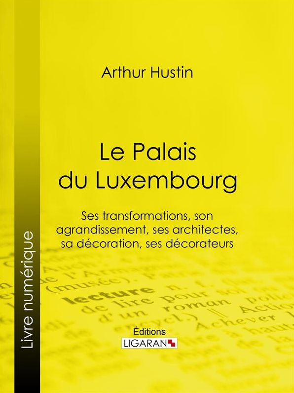Le Palais du Luxembourg: Ses transformations, son agrandissement, ses architectes, sa décoration, ses décorateurs