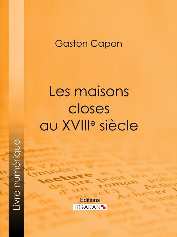 Les maisons closes au XVIIIe siècle: Académies de filles et courtières d'amour, maisons clandestines, matrones, mères-abbesses, appareilleuses et proxénètes : rapports de police, documents secrets, notes personnelles des tenancières