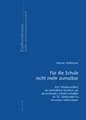 Fuer Die Schule Nicht Mehr Zumutbar: Der Schulausschluss ALS Behoerdliche Reaktion Auf Abweichendes Schuelerverhalten Im 20. Jahrhundert in Schweizer Volksschulen