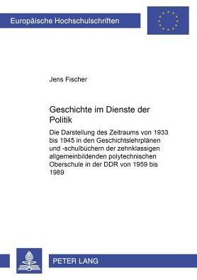 Geschichte Im Dienste Der Politik: Die Darstellung Des Zeitraums Von 1933 Bis 1945 in Den Geschichtslehrplaenen Und -Schulbuechern Der Zehnklassigen Allgemeinbildenden Polytechnischen Oberschule in Der Ddr Von 1959 Bis 1989