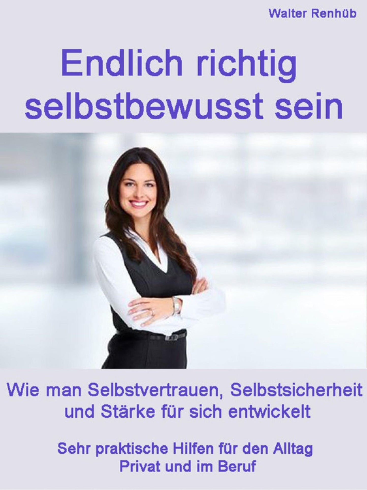 Endlich wirklich selbstbewusst sein: Wie man Selbstvertrauen, Selbstsicherheit und Stärke für sich entwickelt Praktische Hilfen für den Alltag Privat und im Beruf