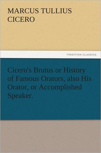 Cicero's Brutus or History of Famous Orators, also His Orator, or Accomplished Speaker.