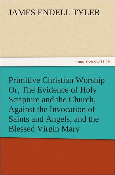 Primitive Christian Worship Or, The Evidence of Holy Scripture and the Church, Against the Invocation of Saints and Angels, and the Blessed Virgin Mary