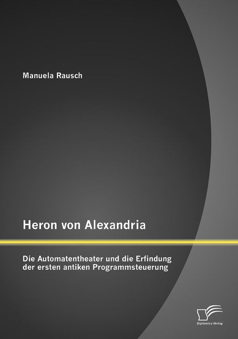Heron Von Alexandri: Die Automatentheater und Die Erfindung der Ersten Antiken Programmsteuerung