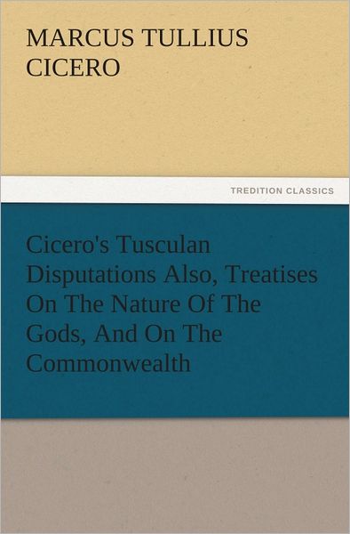 Cicero's Tusculan Disputations Also, Treatises On The Nature Of The Gods, And On The Commonwealth