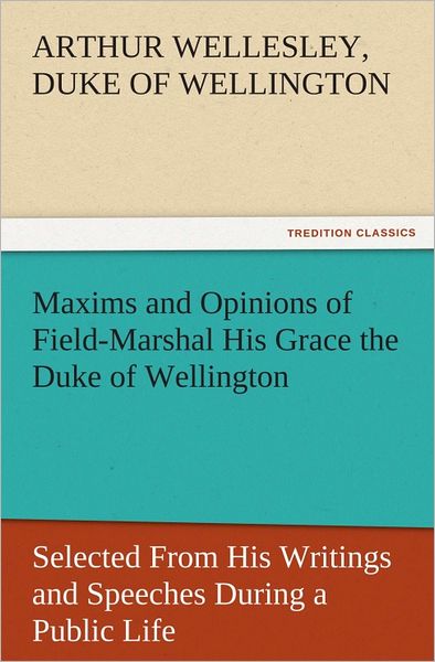 Maxims and Opinions of Field-Marshal His Grace the Duke of Wellington, Selected From His Writings and Speeches During a Public Life of More Than Half a Century