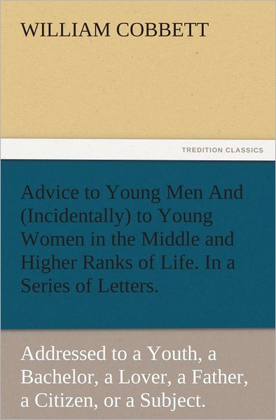 Advice to Young Men And (Incidentally) to Young Women in the Middle and Higher Ranks of Life. In a Series of Letters, Addressed to a Youth, a Bachelor, a Lover, a Husband, a Father, a Citizen, or a Subject.