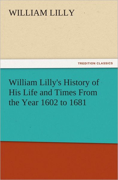 William Lilly's History of His Life and Times From the Year 1602 to 1681