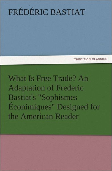 What Is Free Trade? An Adaptation of Frederic Bastiat's "Sophismes Éconimiques" Designed for the American Reader