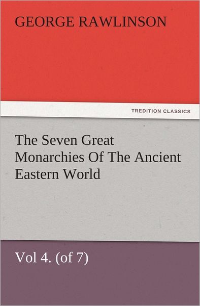 The Seven Great Monarchies Of The Ancient Eastern World, Vol 4. (of 7): Babylon The History, Geography, And Antiquities Of Chaldaea, Assyria, Babylon, Media, Persia, Parthia, And Sassanian or New Persian Empire, With Maps and Illustrations.