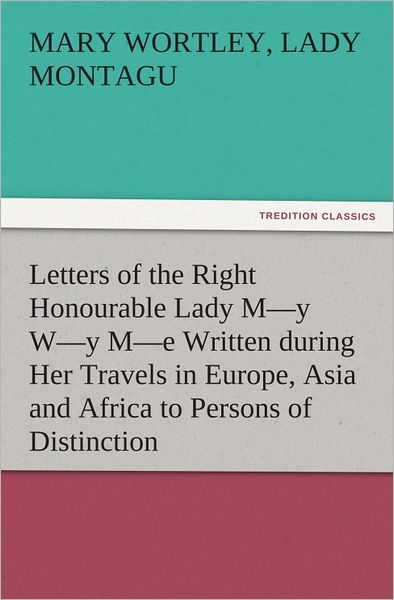 Letters of the Right Honourable Lady My Wy Me Written during Her Travels in Europe, Asia and Africa to Persons of Distinction, Men of Letters, &c. in Different Parts of Europe