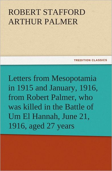 Letters from Mesopotamia in 1915 and January, 1916, from Robert Palmer, who was killed in the Battle of Um El Hannah, June 21, 1916, aged 27 years