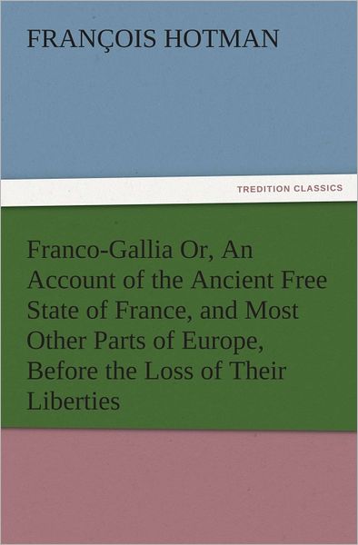 Franco-Gallia Or, An Account of the Ancient Free State of France, and Most Other Parts of Europe, Before the Loss of Their Liberties