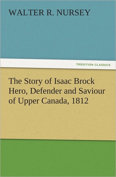 The Story of Isaac Brock Hero, Defender and Saviour of Upper Canada, 1812