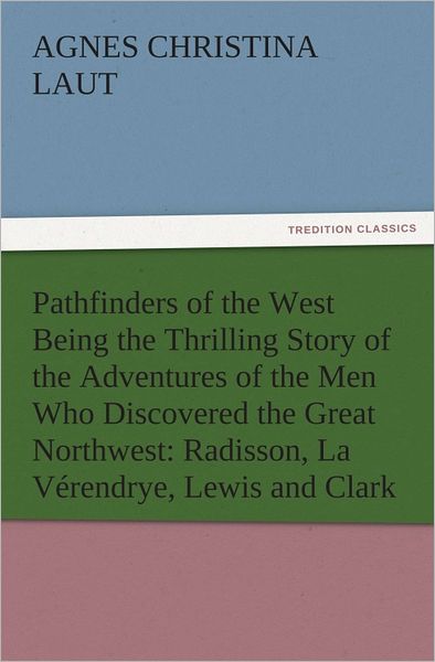 Pathfinders of the West Being the Thrilling Story of the Adventures of the Men Who Discovered the Great Northwest: Radisson, La Vérendrye, Lewis and Clark