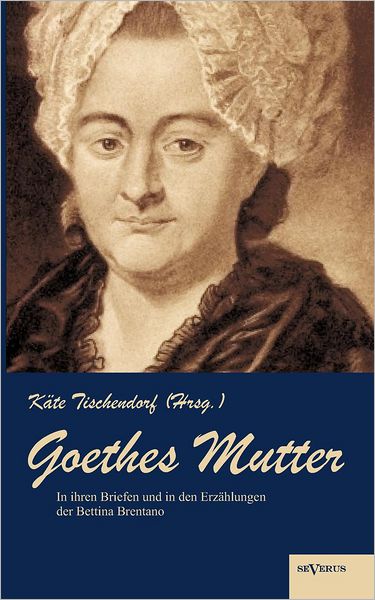 Goethes Mutter: Catharina Elisabeth Goethe, Die Mutter Von Johann Wolfgang Von Goethe in Ihren Briefen Und in Den Erz Hlungen Der Bett