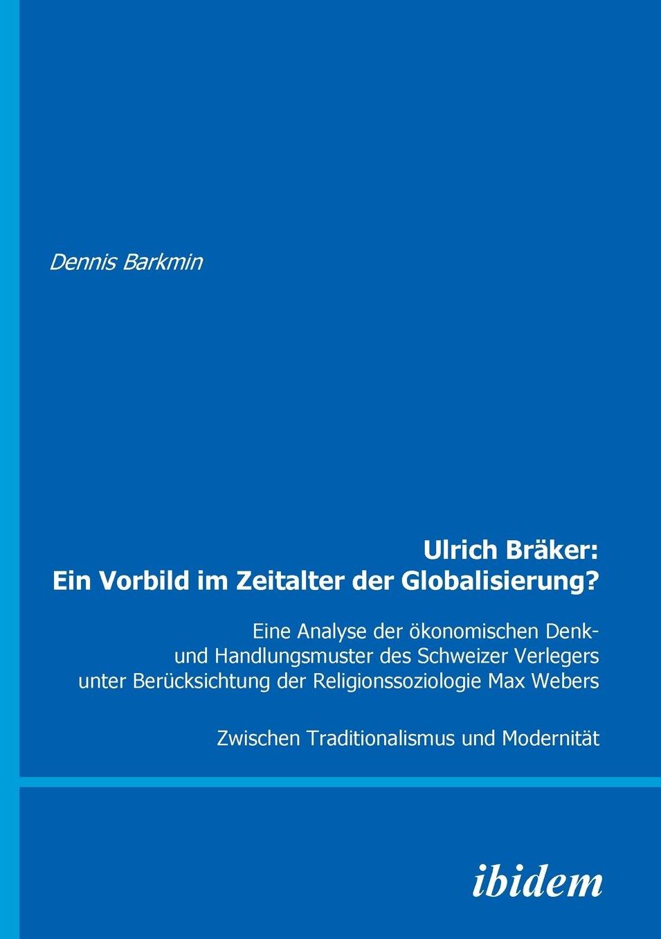 Ulrich Bräker: ein Vorbild Im Zeitalter der Globalisierung?: Eine Analyse der ökonomischen Denk- und Handlungsmuster des Schweizer Verlegers Unter Berücksichtung der Religionssoziologie Max Webers. Zwischen Traditionalismus und Modernität