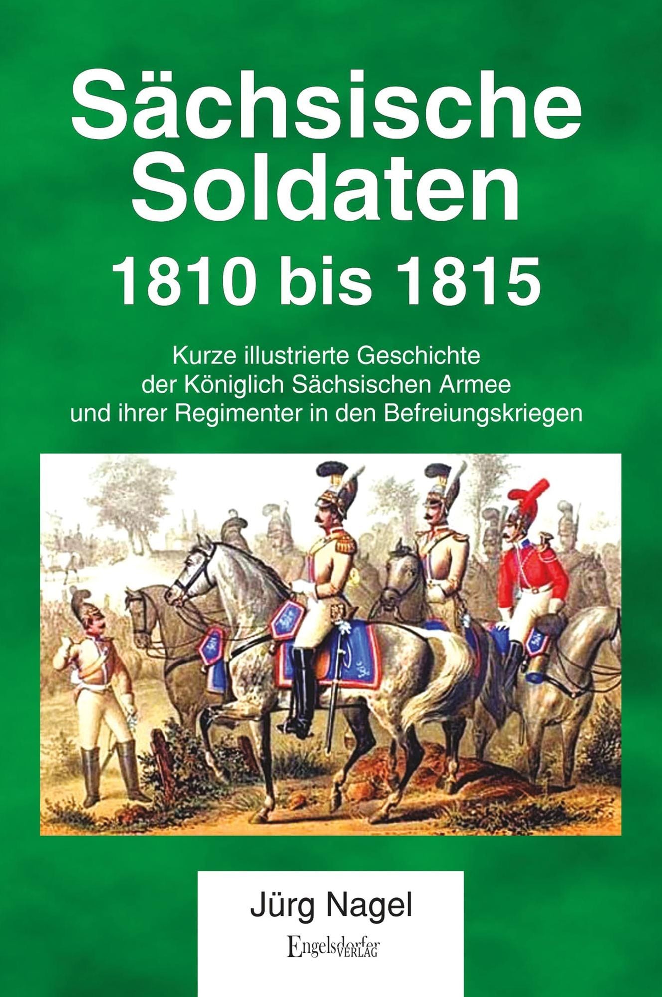 Sächsische Soldaten 1810 bis 1815: Kurze illustrierte Geschichte der Königlich Sächsischen Armee und ihrer Regimenter in den Befreiungskriegen